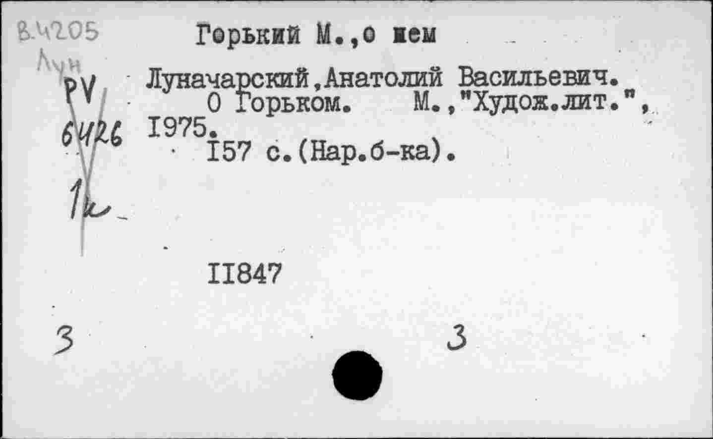 ﻿£№05
Горький М.,о жем
Луначарский «Анатолий О Горьком. М. 1975.
• 157 с.(Нар.б-ка)
Васильевич.
»"Худож.лит.
11847